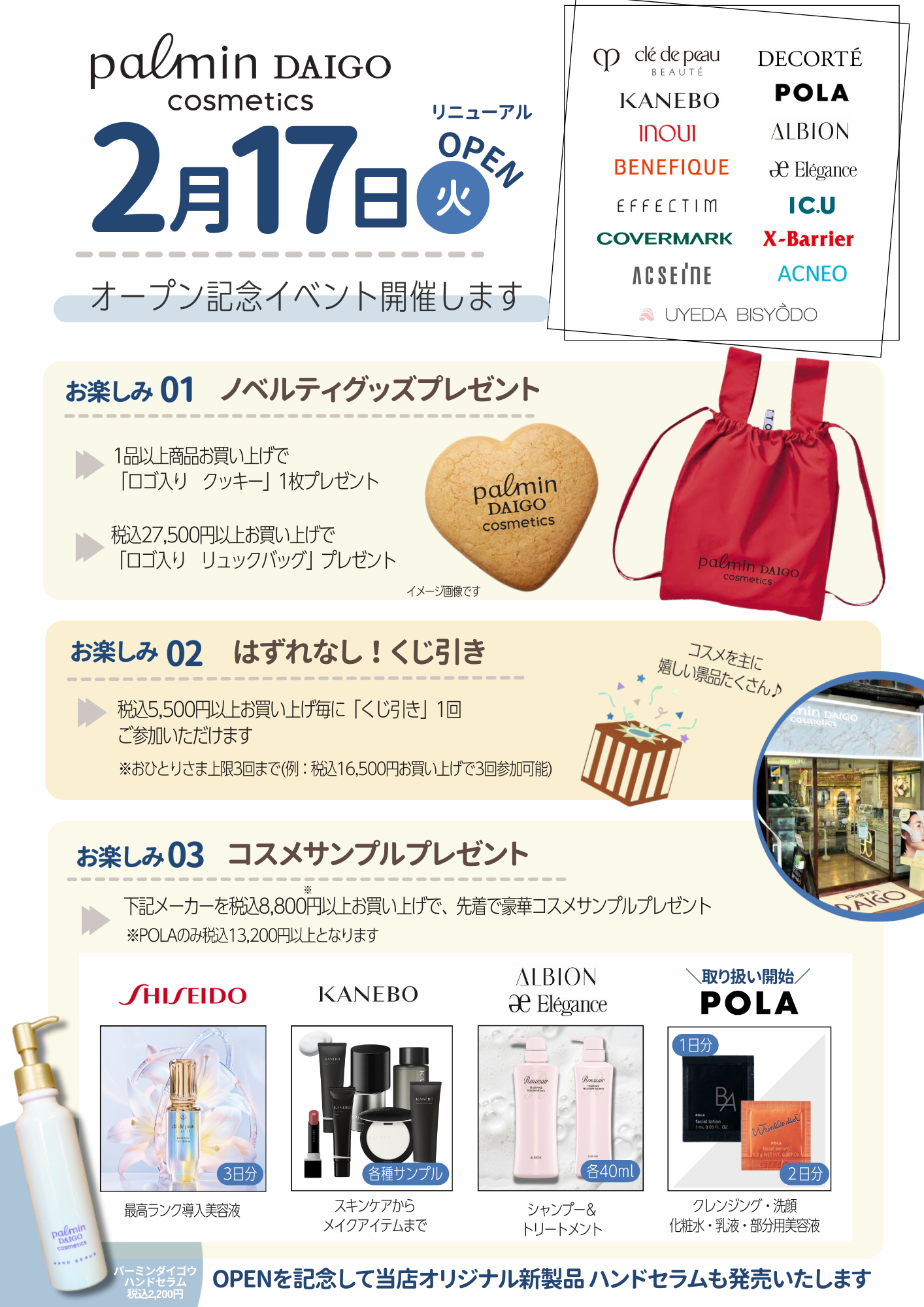 パーミンダイゴウ 化粧品「コスメティックコート」2月17日(火)リニューアルOPEN オープン記念イベント開催します。お楽しみ 01ノベルティグッズプレゼント 1品以上商品お買い上げで「ロゴ入りクッキー」1枚プレゼント、税込27,500円以上お買い上げで「ロゴ入りリュックバッグ」プレゼント お楽しみ 02 はずれなし！くじ引き 税込5,500円以上お買い上げ毎に「くじ引き」1回ご参加いただけます。※おひとりさま上限3回まで（例：税込16,500円お買い上げで3回参加可能） お楽しみ03 コスメサンプルプレゼント SHISEIDO、KANEBO、ALBION、POLAを税込8,800円以上お買い上げで、先着で豪華コスメサンプルプレゼント ※POLAのみ税込13,200円以上となります。OPENを記念して当店オリジナル新製品ハンドセラムも発売いたします。（パーミンダイゴウハンドセラム税込2,200円）
